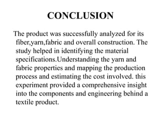 CONCLUSION
The product was successfully analyzed for its
fiber,yarn,fabric and overall construction. The
study helped in identifying the material
specifications.Understanding the yarn and
fabric properties and mapping the production
process and estimating the cost involved. this
experiment provided a comprehensive insight
into the components and engineering behind a
textile product.
 