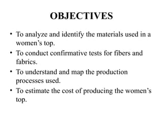 OBJECTIVES
• To analyze and identify the materials used in a
women’s top.
• To conduct confirmative tests for fibers and
fabrics.
• To understand and map the production
processes used.
• To estimate the cost of producing the women’s
top.
 