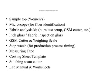 APPARATUS AND MATERIALS REQUIRED
• Sample top (Women’s)
• Microscope (for fiber identification)
• Fabric analysis kit (burn test setup, GSM cutter, etc.)
• Pick glass / Fabric inspection glass
• GSM Cutter & Weighing Scale
• Stop watch (for production process timing)
• Measuring Tape
• Costing Sheet Template
• Stitching seam cutter
• Lab Manual & Worksheets
 
