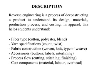 DESCRIPTION
Reverse engineering is a process of deconstructing
a product to understand its design, materials,
production process, and costing. In apparel, this
helps students understand:
- Fiber type (cotton, polyester, blend)
- Yarn specifications (count, twist)
- Fabric construction (woven, knit, type of weave)
- Accessories (buttons, labels, interlining)
- Process flow (cutting, stitching, finishing)
- Cost components (material, labour, overhead)
 