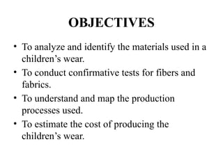 OBJECTIVES
• To analyze and identify the materials used in a
children’s wear.
• To conduct confirmative tests for fibers and
fabrics.
• To understand and map the production
processes used.
• To estimate the cost of producing the
children’s wear.
 