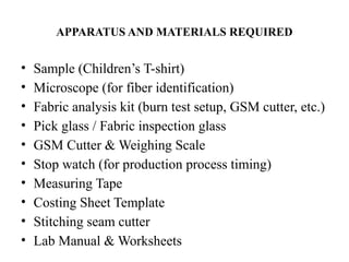 APPARATUS AND MATERIALS REQUIRED
• Sample (Children’s T-shirt)
• Microscope (for fiber identification)
• Fabric analysis kit (burn test setup, GSM cutter, etc.)
• Pick glass / Fabric inspection glass
• GSM Cutter & Weighing Scale
• Stop watch (for production process timing)
• Measuring Tape
• Costing Sheet Template
• Stitching seam cutter
• Lab Manual & Worksheets
 