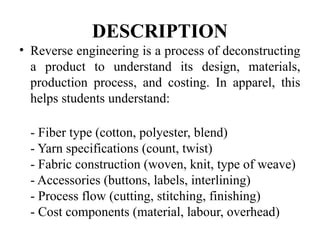 DESCRIPTION
• Reverse engineering is a process of deconstructing
a product to understand its design, materials,
production process, and costing. In apparel, this
helps students understand:
- Fiber type (cotton, polyester, blend)
- Yarn specifications (count, twist)
- Fabric construction (woven, knit, type of weave)
- Accessories (buttons, labels, interlining)
- Process flow (cutting, stitching, finishing)
- Cost components (material, labour, overhead)
 