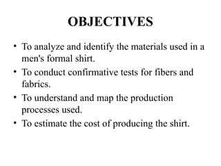 OBJECTIVES
• To analyze and identify the materials used in a
men's formal shirt.
• To conduct confirmative tests for fibers and
fabrics.
• To understand and map the production
processes used.
• To estimate the cost of producing the shirt.
 