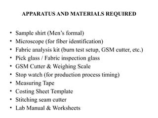 APPARATUS AND MATERIALS REQUIRED
• Sample shirt (Men’s formal)
• Microscope (for fiber identification)
• Fabric analysis kit (burn test setup, GSM cutter, etc.)
• Pick glass / Fabric inspection glass
• GSM Cutter & Weighing Scale
• Stop watch (for production process timing)
• Measuring Tape
• Costing Sheet Template
• Stitching seam cutter
• Lab Manual & Worksheets
 