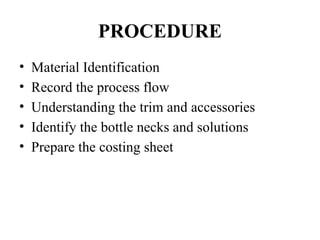 PROCEDURE
• Material Identification
• Record the process flow
• Understanding the trim and accessories
• Identify the bottle necks and solutions
• Prepare the costing sheet
 