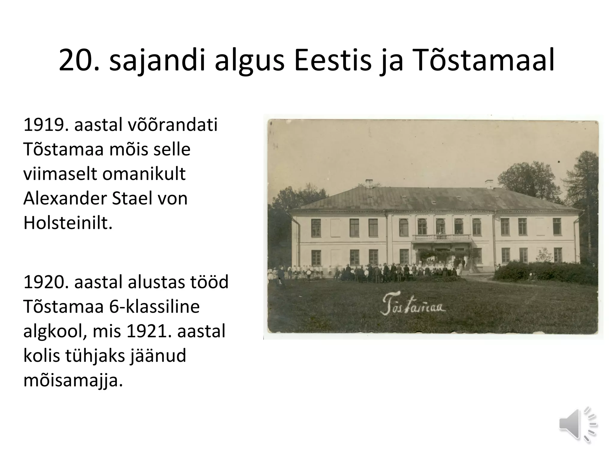 20. sajandi algus Eestis ja Tõstamaal
1919. aastal võõrandati
Tõstamaa mõis selle
viimaselt omanikult
Alexander Stael von
Holsteinilt.
1920. aastal alustas tööd
Tõstamaa 6-klassiline
algkool, mis 1921. aastal
kolis tühjaks jäänud
mõisamajja.
 