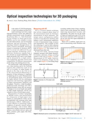 11Chip Scale Review July • August • 2015 [ChipScaleReview.com]
Optical inspection technologies for 3D packaging
By Arun A. Aiyer, Tianheng Wang, Helen Simson [Frontier Semiconductor, Inc. (FSM)]
n the realm of 2.5D/3D packaging,
a high-throughput/production-
ready metrology tool with a single
high-performance sensor that addresses
multiple measurement needs throughout
the process flow, i.e., from front-end-
of-line (FEOL) to back-end-of-line
(BEOL), can be very valuable in terms
of yield improvement, cost-of-ownership
reduction, and tool utilization. FEOL
metrology related to through-silicon via
(TSV) creation and BEOL metrology
related to remaining Si thickness (RST)
and Cu reveal are addressed by our
Virtual Interface Technology (VIT).
Substrate thicknesses ranging from a
few microns to several millimeters, TSV
depth and profile, RST and Cu nail height,
can be measured by a single sensor.
This technology provides tool-to-tool
compatibility at different measurement
points along a die stacking process line.
	 All commercially viable packaging that
uses chip stacking and/or die stacking
requires that conductors such as Cu
nail, or Cu pillar, or solder bumps, be
placed on the chip or die I/Os to act
as the interconnection.Measuring co-
planarity of these µFeatures is important
in enhancing device yield. Miniaturization
in 3D packaging along with demand
for higher density I/Os are challenging
inspection and metrology approaches
to higher measurement capability and
throughput. Therefore, a high-throughput,
production-ready metrology tool with a
high-performance sensor that can measure
C4 bumps to Cu reveal height and capable
of 100% height inspection, will be very
valuable in terms of yield improvement.
	 Measurement of surface topography
in MEMS wafers and measurement
of z-dimension of high-aspect ratio
features in semiconductor wafers can be
accomplished with scanning white light
interferometry (SWLI). Additionally, it
is quite effective in measuring surface
roughness of optically smooth surfaces
with a resolution ~1nm or better. Other
applications include measuring machined
surfaces, micro-fluidic devices, optics and
fibers, ceramics, glass, paper, thin films,
and polymers.
Measuring with VIT
VIT is a Fourier domain technique
that utilizes temporal phase shear of
the measurement beam for thickness
measurement of thick substrates. The
unique sensor configuration enables
creation of non-physical interfaces that
enhance a tool’s measurement capabilities
in terms of measurement range, accuracy
and repeatability. One example of how
this technology is used in thick substrate
measurement is demonstrated with the
help of Figures 1-5. The sample can be
illuminated from either side.
	 In non-VIT mode, spectral fringe
frequency increases with sample thickness.
For thicker substrates, fringe crowding
similar to that seen in Figure 2 occurs.
Measurement in VIT mode, however,
leads to low-frequency fringes for the
same sample (Figure 4). Preventing fringe
crowding enables better fringe sampling,
which in turn avoids aliasing error, thereby
improving measurement accuracy and
repeatability. The latter two are the result
of improved signal/noise ratio (S/N) in the
fast Fourier transform (FFT) spectrum as
can be seen from the signal amplitudes in
Figures 3 and 5.
	 When VIT is enabled, signal pairs are
used in determining wafer thickness and
I
Figure 1: Schematic of a TSV sample under
illumination.
Figure 2: Wavelength spectrum corresponding to a
sample shown in Figure 1
Figure 3: Thickness spectrum corresponding to the
wavelength spectrum.
Figure 4: Wavelength spectrum corresponding to a sample shown in Figure 1 with VIT mode turned “on.”
 
