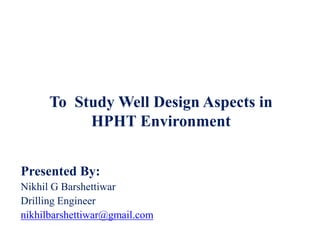 To Study Well Design Aspects in
HPHT Environment
Presented By:
Nikhil G Barshettiwar
Drilling Engineer
nikhilbarshettiwar@gmail.com
 