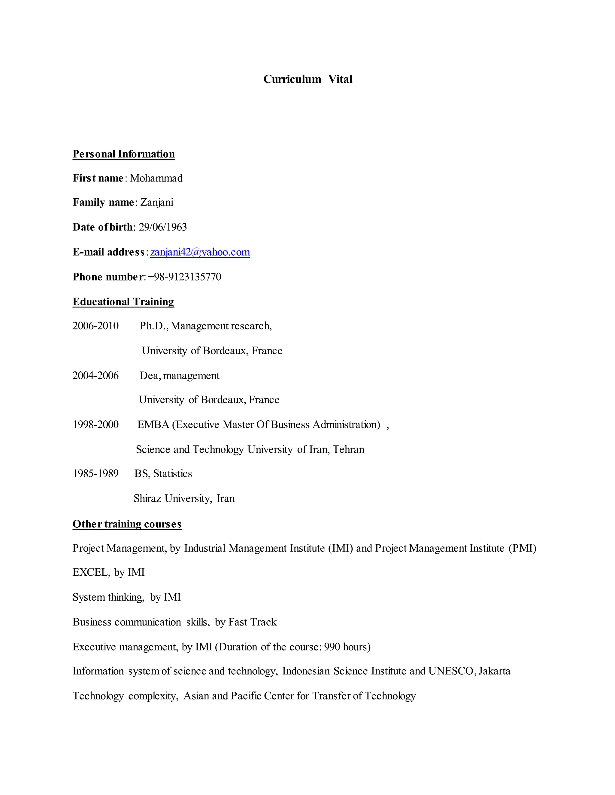 Curriculum Vital
Personal Information
First name: Mohammad
Family name: Zanjani
Date ofbirth: 29/06/1963
E-mail address:zanjani42@yahoo.com
Phone number:+98-9123135770
Educational Training
2006-2010 Ph.D.,Management research,
University of Bordeaux, France
2004-2006 Dea,management
University of Bordeaux, France
1998-2000 EMBA (Executive Master Of Business Administration) ,
Science and Technology University of Iran, Tehran
1985-1989 BS, Statistics
Shiraz University, Iran
Other training courses
Project Management, by Industrial Management Institute (IMI) and Project Management Institute (PMI)
EXCEL, by IMI
System thinking, by IMI
Business communication skills, by Fast Track
Executive management, by IMI (Duration of the course: 990 hours)
Information system of science and technology, Indonesian Science Institute and UNESCO,Jakarta
Technology complexity, Asian and Pacific Center for Transfer of Technology
 
