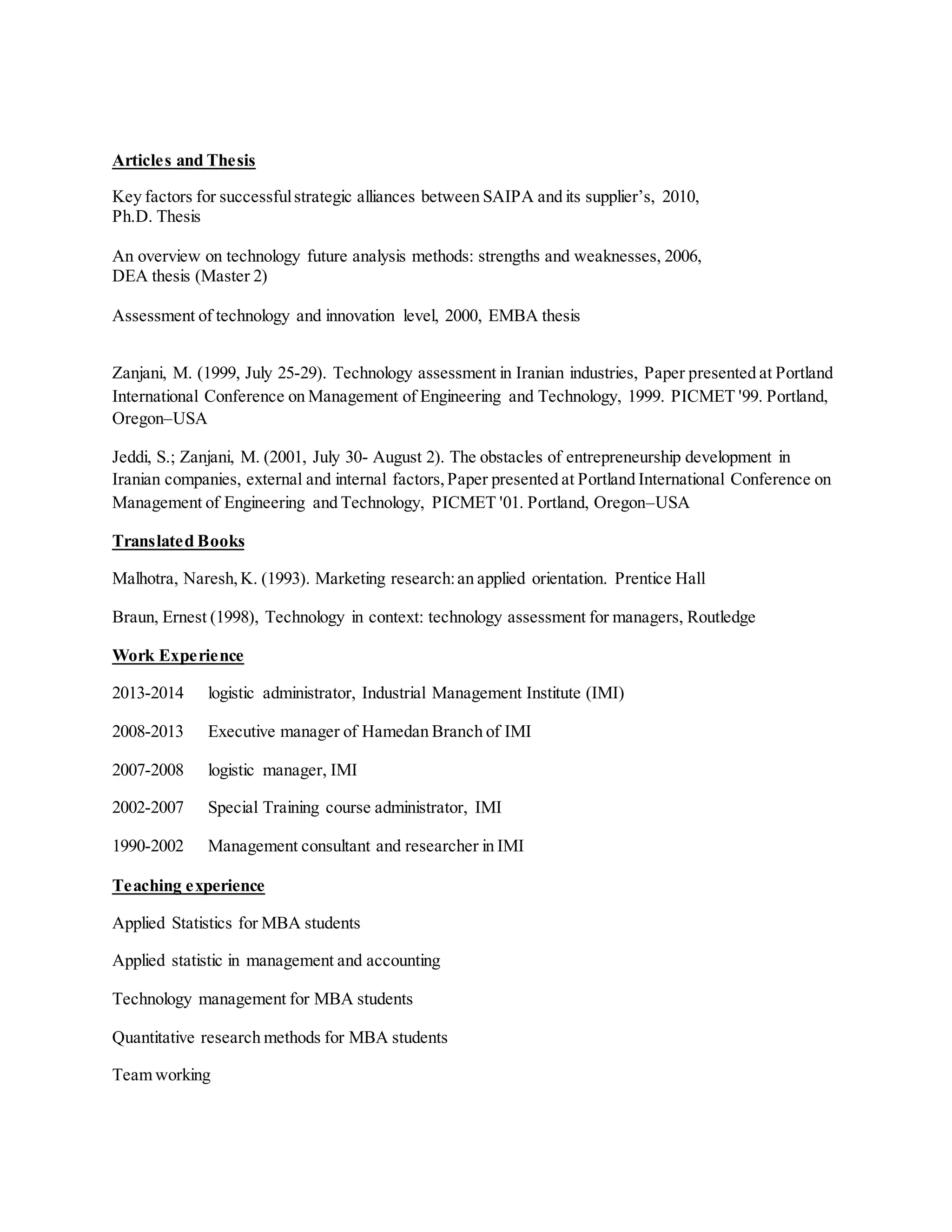 Articles and Thesis
Key factors for successfulstrategic alliances between SAIPA and its supplier’s, 2010,
Ph.D. Thesis
An overview on technology future analysis methods: strengths and weaknesses, 2006,
DEA thesis (Master 2)
Assessment of technology and innovation level, 2000, EMBA thesis
Zanjani, M. (1999, July 25-29). Technology assessment in Iranian industries, Paper presented at Portland
International Conference on Management of Engineering and Technology, 1999. PICMET '99. Portland,
Oregon–USA
Jeddi, S.; Zanjani, M. (2001, July 30- August 2). The obstacles of entrepreneurship development in
Iranian companies, external and internal factors,Paper presented at Portland International Conference on
Management of Engineering and Technology, PICMET '01. Portland, Oregon–USA
Translated Books
Malhotra, Naresh,K. (1993). Marketing research:an applied orientation. Prentice Hall
Braun, Ernest (1998), Technology in context: technology assessment for managers, Routledge
Work Experience
2013-2014 logistic administrator, Industrial Management Institute (IMI)
2008-2013 Executive manager of Hamedan Branch of IMI
2007-2008 logistic manager, IMI
2002-2007 Special Training course administrator, IMI
1990-2002 Management consultant and researcher in IMI
Teaching experience
Applied Statistics for MBA students
Applied statistic in management and accounting
Technology management for MBA students
Quantitative research methods for MBA students
Team working
 