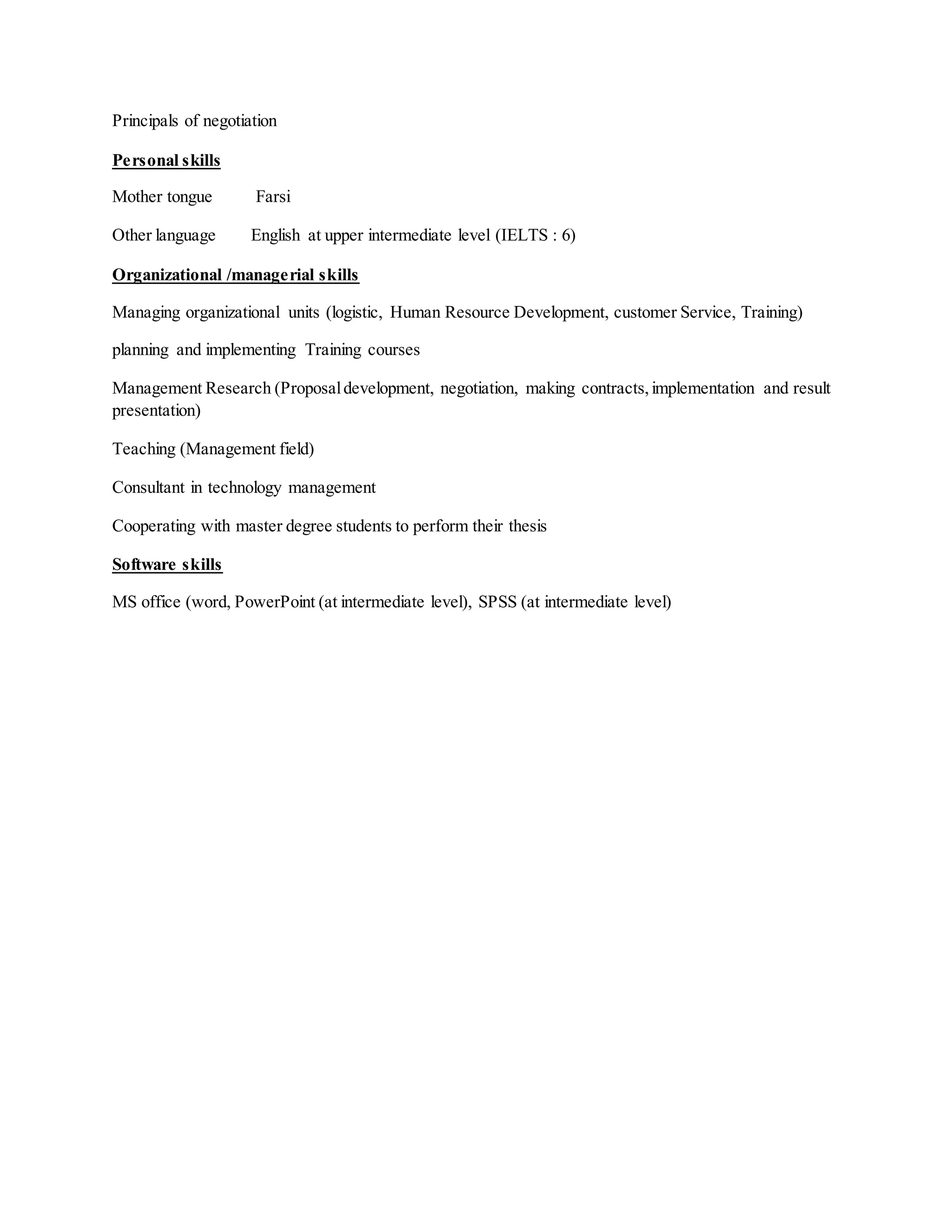 Principals of negotiation
Personal skills
Mother tongue Farsi
Other language English at upper intermediate level (IELTS : 6)
Organizational /managerial skills
Managing organizational units (logistic, Human Resource Development, customer Service, Training)
planning and implementing Training courses
Management Research (Proposaldevelopment, negotiation, making contracts,implementation and result
presentation)
Teaching (Management field)
Consultant in technology management
Cooperating with master degree students to perform their thesis
Software skills
MS office (word, PowerPoint (at intermediate level), SPSS (at intermediate level)
 
