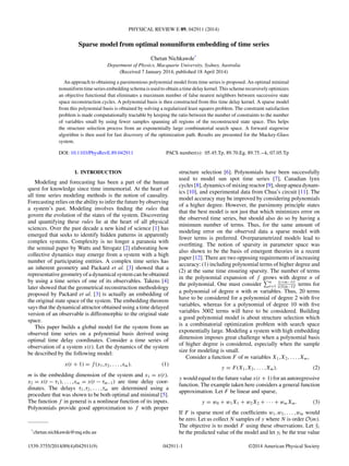 PHYSICAL REVIEW E 89, 042911 (2014)
Sparse model from optimal nonuniform embedding of time series
Chetan Nichkawde*
Department of Physics, Macquarie University, Sydney, Australia
(Received 7 January 2014; published 18 April 2014)
An approach to obtaining a parsimonious polynomial model from time series is proposed. An optimal minimal
nonuniform time series embedding schema is used to obtain a time delay kernel. This scheme recursively optimizes
an objective functional that eliminates a maximum number of false nearest neighbors between successive state
space reconstruction cycles. A polynomial basis is then constructed from this time delay kernel. A sparse model
from this polynomial basis is obtained by solving a regularized least squares problem. The constraint satisfaction
problem is made computationally tractable by keeping the ratio between the number of constraints to the number
of variables small by using fewer samples spanning all regions of the reconstructed state space. This helps
the structure selection process from an exponentially large combinatorial search space. A forward stagewise
algorithm is then used for fast discovery of the optimization path. Results are presented for the Mackey-Glass
system.
DOI: 10.1103/PhysRevE.89.042911 PACS number(s): 05.45.Tp, 89.70.Eg, 89.75.−k, 07.05.Tp
I. INTRODUCTION
Modeling and forecasting has been a part of the human
quest for knowledge since time immemorial. At the heart of
all time series modeling methods is the notion of causality.
Forecasting relies on the ability to infer the future by observing
a system’s past. Modeling involves ﬁnding the rules that
govern the evolution of the states of the system. Discovering
and quantifying these rules lie at the heart of all physical
sciences. Over the past decade a new kind of science [1] has
emerged that seeks to identify hidden patterns in apparently
complex systems. Complexity is no longer a paranoia with
the seminal paper by Watts and Strogatz [2] elaborating how
collective dynamics may emerge from a system with a high
number of participating entities. A complex time series has
an inherent geometry and Packard et al. [3] showed that a
representative geometry of a dynamical system can be obtained
by using a time series of one of its observables. Takens [4]
later showed that the geometrical reconstruction methodology
proposed by Packard et al. [3] is actually an embedding of
the original state space of the system. The embedding theorem
says that the dynamical attractor obtained using a time delayed
version of an observable is diffeomorphic to the original state
space.
This paper builds a global model for the system from an
observed time series on a polynomial basis derived using
optimal time delay coordinates. Consider a time series of
observation of a system x(t). Let the dynamics of the system
be described by the following model:
x(t + 1) = f (x1,x2, . . . ,xm). (1)
m is the embedding dimension of the system and x1 = x(t),
x2 = x(t − τ1), . . . ,xm = x(t − τm−1) are time delay coor-
dinates. The delays τ1,τ2, . . . ,τm are determined using a
procedure that was shown to be both optimal and minimal [5].
The function f in general is a nonlinear function of its inputs.
Polynomials provide good approximation to f with proper
*
chetan.nichkawde@mq.edu.au
structure selection [6]. Polynomials have been successfully
used to model sun spot time series [7], Canadian lynx
cycles [8], dynamics of mixing reactor [9], sleep apnea dynam-
ics [10], and experimental data from Chua’s circuit [11]. The
model accuracy may be improved by considering polynomials
of a higher degree. However, the parsimony principle states
that the best model is not just that which minimizes error on
the observed time series, but should also do so by having a
minimum number of terms. Thus, for the same amount of
modeling error on the observed data a sparse model with
fewer terms is preferred. Overparametrized models lead to
overﬁtting. The notion of sparsity in parameter space was
also shown to be the basis of emergent theories in a recent
paper [12]. There are two opposing requirements of increasing
accuracy: (1) including polynomial terms of higher degree and
(2) at the same time ensuring sparsity. The number of terms
in the polynomial expansion of f grows with degree n of
the polynomial. One must consider n
i=1
(i+m−1)!
(i)!(m−1)!
terms for
a polynomial of degree n with m variables. Thus, 20 terms
have to be considered for a polynomial of degree 2 with ﬁve
variables, whereas for a polynomial of degree 10 with ﬁve
variables 3002 terms will have to be considered. Building
a good polynomial model is about structure selection which
is a combinatorial optimization problem with search space
exponentially large. Modeling a system with high embedding
dimension imposes great challenge when a polynomial basis
of higher degree is considered, especially when the sample
size for modeling is small.
Consider a function F of m variables X1,X2, . . . ,Xm,
y = F(X1,X2, . . . ,Xm). (2)
y would equal to the future value x(t + 1) for an autoregressive
function. The example taken here considers a general function
approximation. Let F be linear and sparse,
y = w0 + w1X1 + w2X2 + · · · + wmXm. (3)
If F is sparse most of the coefﬁcients w1,w2, . . . ,wm would
be zero. Let us collect N samples of y where N is order O(m).
The objective is to model F using these observations. Let ˆyi
be the predicted value of the model and let yi be the true value
1539-3755/2014/89(4)/042911(9) 042911-1 ©2014 American Physical Society
 