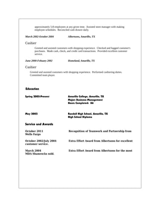 approximately 5-8 employees at any given time. Assisted store manager with making
employee schedules. Reconciled cash drawer daily.
March 2002-October 2004 Albertsons, Amarillo, TX
Cashier
Greeted and assisted customers with shopping experience. Checked and bagged customer's
purchases. Made cash, check, and credit card transactions. Provided excellent customer
service.
June 2000-Febuary 2002 Homeland, Amarillo, TX
Cashier
Greeted and assisted customers with shopping experience. Performed cashiering duties.
Committed team player.
Education
Spring 2003-Present Amarillo College, Amarillo, TX
Major: Business Management
Hours Completed: 86
May 2002 Randall High School, Amarillo, TX
High School Diploma
Service and Awards
October 2011 Recognition of Teamwork and Partnership from
Wells Fargo
October 2002/July 2004 Extra Effort Award from Albertsons for excellent
customer service.
March 2004 Extra Effort Award from Albertsons for the most
MDA Shamrocks sold.
 
