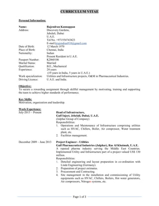 CURRICULUM VITAE
Page 1 of 3
Personal Information:
Name: Rajendran Kannappan
Address: Discovery Gardens,
Jebelali, Dubai
U.A.E.
Tel.No. +971554743423
E-mail:krajendran910@gmail.com
Date of Birth: 12 March 1970
Place of Birth: Chennai, India
Nationality: Indian
Present Resident in U.A.E.
Passport Number: K2060106
Marital Status: Married
Qualification: B.E., Mechanical
Experience: 24 years
(19 years in India, 5 years in U.A.E.)
Work specialization: Utilities and Infrastructure projects, O&M in Pharmaceutical Industries.
Driving Licence: U.A.E. and India.
Objective:
To secure a rewarding assignment through skillful management by motivating, training and supporting
the team to achieve higher standards of performance.
Key Skills:
Motivation, organization and leadership.
Work Experience:
July-2013 – Present Head of Infrastructure,
Gulf Inject, Jebelali, Dubai, U.A.E.
(Julphar Group of Company)
Responsibilities:
1. Operations and Maintenance of Infrastructure comprising utilities
such as HVAC, Chillers, Boiler, Air compressor, Water treatment
plant, etc.
2. Facilities management.
December 2009 – June 2013 Project Engineer - Utilities
Gulf Pharmaceutical Industries (Julphar), Ras Al Khaimah, U.A.E.
A reputed pharma industry serving the Middle East Countries.
Implemented Utility and Infrastructure part of a project valued US$ 130
million.
Responsibilities:
1. Detailed engineering and layout preparation in co-ordination with
Linde Engineering (Germany).
2. Preparation of project estimates.
3. Procurement and Contracting.
4. Site management in the installation and commissioning of Utility
equipments such as HVAC, Chillers, Boilers, Hot water generators,
Air compressors, Nitrogen systems, etc.
 
