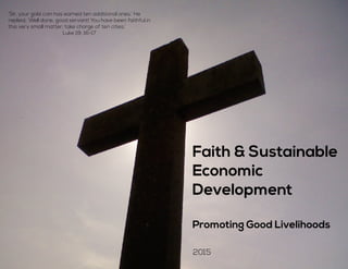 Fic
‘Sir, your gold coin has earned ten additional ones.’ He
replied, ‘Well done, good servant! You have been faithful in
this very small matter; take charge of ten cities.’
Luke 19: 16-17
Faith & Sustainable
Economic
Development
Promoting Good Livelihoods
2015
 