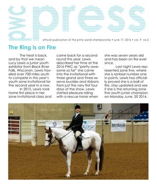official publication of the pinto world championship • june 17, 2016 • vol. 9 no.5
The Ring is on Fire
	 The heat is back,
and by that we mean
Lucy Lewis a junior youth
exhibitor from Black River
Falls, Wisconsin. Lewis trav-
eled over 700 miles south
to compete in this year’s
youth zone invitational for
the second year in a row.
	 In 2015, Lewis took
home first place in her
zone invitational class and
came back for a second
round this year. Lewis
described her time at the
2016 PWC as “pretty awe-
some so far” she came
into the invitational with
three grand and three re-
serve buckles and ribbons
from just the very first four
days of the show. Lewis
started pleasure riding
with a rescue horse when
she was seven years old
and has been on fire ever
since.
	 Last night Lewis rep-
resented zone five, where
she is ranked number one
in points. Lewis has official-
ly proved she is a ball of
fire, stay updated and see
if she is the returning zone
five youth junior champion
on Monday June, 20 2016.
 