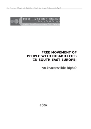 Free Movement of People with Disabilities in South East Europe: An Inaccessible Right?




                                       FREE MOVEMENT OF
                                PEOPLE WITH DISABILITIES
                                   IN SOUTH EAST EUROPE:

                                                       An Inaccessible Right?




                                                    2006
 