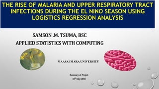 THE RISE OF MALARIA AND UPPER RESPIRATORY TRACT
INFECTIONS DURING THE EL NINO SEASON USING
LOGISTICS REGRESSION ANALYSIS
SAMSON .M. TSUMA, BSC
APPLIED STATISTICS WITH COMPUTING
Summary of Project
16th May 2016
MAASAI MARA UNIVERSITY
 