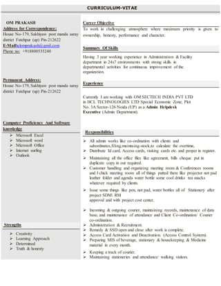 CURRICULUM-VITAE
OM PRAKASH
Address for Correspondence:
House No-179, Sakhiyaw post manda saray
district Fatehpur (up) Pin-212622
E-Mailhclomprakash@gmil.com
Phone no: +918800535240
Permanent Address:
House No-179, Sakhiyaw post manda saray
district Fatehpur (up) Pin-212622
Computer Proficiency And Software
knowledge
 Microsoft Excel
 Microsoft word
 Microsoft Office
 Internet surfing
 Outlook
Strengths
 Creativity
 Learning Approach
 Determined
 Truth & honesty
Career Objective
To work in challenging atmosphere where maximum priority is given to
ownership, honesty, performance and character.
Summary Of Skills
Having 3 year working experience in Administration & Facility
department in 24x7 environments with strong skills in
departmental activities for continuous improvement of the
organization.
Experience
 Currently I am working with OM SECTECH INDIA PVT LTD
in HCL TECHNOLOGIES LTD Special Economic Zone, Plot
No. 3A Sector-126 Noida (UP) as a Admin Helpdesk
Executive (Admin Department).
Responsibilities
 All admin works like co-ordination with clients and
subordinates,filing,maintaing-stock,to calculate the overtime,
 Distribute Id card, Access cards, visiting cards etc. and proper in register.
 Maintaining all the office files like agreement, bills cheque put in
duplicate copy in our required.
 Customer handling and organizing meeting room & Conferences rooms
and I chick meeting room all of things putted there like projector not pad
leather folder and agenda water bottle some cool drinks tea snacks
whatever required by clients.
 Issue some things like pen, not pad, water bottles all of Stationery after
project SDM RM
approval and with project cost center.
 Incoming & outgoing courier, maintaining records, maintenance of data
base, and maintenance of attendance and Client Co-ordination/ Courier
co-ordination.
 Administration & Recruitment.
 Remedy & SSD open and close after work is complete.
 Access Card Activation and Deactivation. (Access Control System).
 Preparing MIS of beverage, stationary & housekeeping & Medicine
material in every month.
 Keeping a track of courier.
 Maintaining stationeries and attendance/ walking visitors.
 