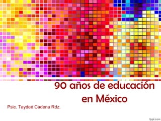 90 años de educación 
en México 
Psic. Taydeé Cadena Rdz. 
 