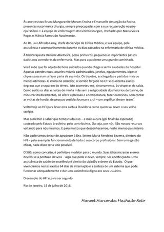 Às anestesistas Bruna Mangaranite Moraes Encina e Emanuelle Assunção da Rocha,
presentes na primeira cirurgia, sempre preocupadas com a sua recuperação no pós-
operatório. E à equipe de enfermagem do Centro Cirúrgico, chefiadas por Maria Vieira
Roges e Márcia Ramos do Nascimento.
Ao Dr. Luiz Alfredo Lamy, chefe do Serviço de Cínica Médica, e sua equipe, pela
assistência e acompanhamento durante os dias passados na enfermaria de clínica médica.
À fisioterapeuta Danielle Abelheira, pelos primeiros, pequenos e importantes passos
dados nos corredores da enfermaria. Mas para a paciente uma grande caminhada.
Você sabe que foi objeto de bons cuidados quando chega a sentir saudades do hospital.
Aquelas paredes nuas, aqueles móveis padronizados, janelas, equipamentos, bipes e
cliques passaram a fazer parte da sua vida. Os trajetos, as chegadas e partidas mais ou
menos otimistas. O choro no corredor, o sorrido forçado no CTI e os oitenta exatos
degraus que o separam do térreo. Isto acometeu-me, sinceramente, às vésperas da saída.
Como serão os dias e noites de minha mãe sem a religiosidade dos horários de banho, de
ministrar medicamentos, de aferir a pressão e a temperatura, fazer exercícios, sem contar
as visitas de hordas de pessoas vestidas branco e azul – um angélico ‘dream team’.
Volto hoje ao HFI para levar esta carta à Ouvidoria como quem vai rever o seu velho
colégio.
Mas o melhor é saber que temos tudo isso – e mais a cura (gol final tão esperado)
custeado pelo Estado brasileiro, pelo contribuinte, Ou seja, por nós. São nossos recursos
voltando para nós mesmos. E para muitos que desconhecemos, neste imenso país inteiro.
Não poderíamos deixar de agradecer à Dra. Selene Maria Rendeiro Bezerra, diretora do
HFI – pelo exemplar funcionamento de todo o seu corpo profissional. Sem uma gestão
eficaz, nada disso teria sido possível.
O SUS, como conceito, é perfeito e modelar para o mundo. Suas idiossincrasias e erros
devem-se a pontuais desvios – algo que pode e deve, sempre, ser aperfeiçoado. Uma
assistência de saúde de excelência é direito do cidadão e dever do Estado. O que
vivenciamos nestes exatos 64 dias de internação é a certeza de um sistema que pode
funcionar adequadamente e dar uma assistência digna aos seus usuários.
O exemplo do HFI é para ser seguido.
Rio de Janeiro, 19 de julho de 2016.
Manoel Marcondes Machado Neto
 