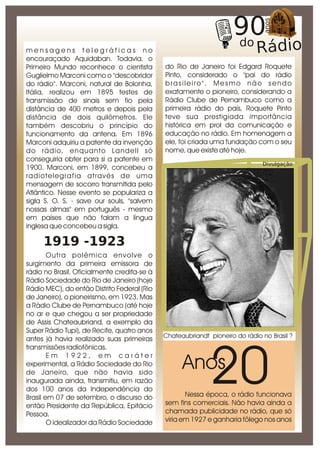 mensagens telegráficas no
encouraçado Aquidaban. Todavia, o
Primeiro Mundo reconhece o cientista         do Rio de Janeiro foi Edgard Roquete
Guglielmo Marconi como o "descobridor        Pinto, considerado o "pai do rádio
do rádio". Marconi, natural de Bolonha,      brasileiro". Mesmo não sendo
Itália, realizou em 1895 testes de           exatamente o pioneiro, considerando a
transmissão de sinais sem fio pela           Rádio Clube de Pernambuco como a
distância de 400 metros e depois pela        primeira rádio do país, Roquete Pinto
distância de dois quilômetros. Ele           teve sua prestigiada importância
também descobriu o princípio do              histórica em prol da comunicação e
funcionamento da antena. Em 1896             educação no rádio. Em homenagem a
Marconi adquiriu a patente da invenção       ele, foi criada uma fundação com o seu
do rádio, enquanto Landell só                nome, que existe até hoje.
conseguiria obter para si a patente em
                                                                              Divulgação
1900. Marconi, em 1899, concebeu a
radiotelegrafia através de uma
mensagem de socorro transmitida pelo
Atlântico. Nesse evento se populariza a
sigla S. O. S. - save our souls, "salvem
nossas almas" em português - mesmo
em países que não falam a língua
inglesa que concebeu a sigla.

     1919 -1923
        Outra polêmica envolve o
surgimento da primeira emissora de
rádio no Brasil. Oficialmente credita-se à
Rádio Sociedade do Rio de Janeiro (hoje
Rádio MEC), do então Distrito Federal (Rio
de Janeiro), o pioneirismo, em 1923. Mas
a Rádio Clube de Pernambuco (até hoje
no ar e que chegou a ser propriedade
de Assis Chateaubriand, a exemplo da
Super Rádio Tupi), de Recife, quatro anos
                                             Chateaubriandt pioneiro do rádio no Brasil ?
antes já havia realizado suas primeiras




                                                            20
transmissões radiofônicas.
        Em 1922, em caráter
experimental, a Rádio Sociedade do Rio
de Janeiro, que não havia sido
                                                   Anos
inaugurada ainda, transmitiu, em razão
dos 100 anos da Independência do
Brasil em 07 de setembro, o discurso do             Nessa época, o rádio funcionava
então Presidente da República, Epitácio      sem fins comerciais. Não havia ainda a
Pessoa.                                      chamada publicidade no rádio, que só
        O idealizador da Rádio Sociedade     viria em 1927 e ganharia fôlego nos anos
 