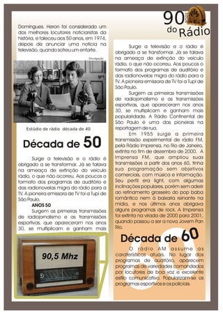 Domingues. Heron foi considerado um
dos melhores locutores noticiaristas da
história, e faleceu aos 50 anos, em 1974,
depois de anunciar uma notícia na                      Surge a televisão e o rádio é
televisão, quando sofreu um enfarte.           obrigado a se transformar. Já se falava
                                  Divulgação   na ameaça de extinção do veículo
                                               rádio, o que não ocorreu. Aos poucos o
                                               formato dos programas de auditório e
                                               das radionovelas migra do rádio para a
                                               TV. A pioneira emissora de TV foi a Tupi de
                                               São Paulo.
                                                       Surgem as primeiras transmissões
                                               de radiojornalismo e as transmissões
                                               esportivas, que apareceram nos anos
                                               30, se multiplicam e ganham mais
                                               popularidade. A Rádio Continental de
                                               São Paulo é uma das pioneiras na
   Estúdio de rádio década de 40               reportagem de rua.
                                                       Em 1955 surge a primeira

  Década de 50
                                               transmissão experimental de rádio FM,
                                               pela Rádio Imprensa, no Rio de Janeiro,
                                               extinta no fim de dezembro de 2000. A
       Surge a televisão e o rádio é           Imprensa FM, que ampliou suas
obrigado a se transformar. Já se falava        transmissões a partir dos anos 60, tinha
na ameaça de extinção do veículo               sua programação sem objetivos
rádio, o que não ocorreu. Aos poucos o         comerciais, com música e informação.
formato dos programas de auditório e           Seu perfil era light, com algumas
das radionovelas migra do rádio para a         inclinações populares, porém sem aderir
TV. A pioneira emissora de TV foi a Tupi de    ao refinamento grosseiro do pop baba
São Paulo.                                     romântico nem à baixaria reinante na
       ANOS 50                                 mídia, e nos últimos anos abrigava
       Surgem as primeiras transmissões        alguns programas de rock. A Imprensa
de radiojornalismo e as transmissões           foi extinta na virada de 2000 para 2001,
esportivas, que apareceram nos anos            quando passou a ser a nova Jovem Pan
30, se multiplicam e ganham mais               Rio.

                                                                               60

                                                     0
                                                 Década de



                                                    6
                                                      O rádio AM assume as
                                               caraterísticas atuais. No lugar dos
                                               programas de auditório, aparecem
                                               programas de variedades comandados
                                               por locutores de boa voz e excelente
                                               estilo comunicativo. Popularizam-se os
                                               programas esportivos e os policiais.
 