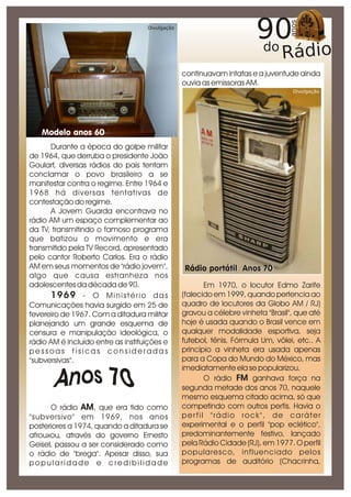 Divulgação




                                                 continuavam intatas e a juventude ainda
                                                 ouvia as emissoras AM.
                                                                                  Divulgação




   Modelo anos 60
      Durante a época do golpe militar
de 1964, que derruba o presidente João
Goulart, diversas rádios do país tentam
conclamar o povo brasileiro a se
manifestar contra o regime. Entre 1964 e
1968 há diversas tentativas de
contestação do regime.
      A Jovem Guarda encontrava no
rádio AM um espaço complementar ao
da TV, transmitindo o famoso programa
que batizou o movimento e era
transmitido pela TV Record, apresentado
pelo cantor Roberto Carlos. Era o rádio
AM em seus momentos de "rádio jovem",            Rádio portátil Anos 70
algo que causa estranheza nos
adolescentes da década de 90.                           Em 1970, o locutor Edmo Zarife
      1969 - O Ministério das                    (falecido em 1999, quando pertencia ao
Comunicações havia surgido em 25 de              quadro de locutores da Globo AM / RJ)
fevereiro de 1967. Com a ditadura militar        gravou a célebre vinheta "Brasil", que até
planejando um grande esquema de                  hoje é usada quando o Brasil vence em
censura e manipulação ideológica, o              qualquer modalidade esportiva, seja
rádio AM é incluído entre as instituições e      futebol, tênis, Fórmula Um, vôlei, etc.. A
pessoas físicas consideradas                     princípio a vinheta era usada apenas
"subversivas".                                   para a Copa do Mundo do México, mas
                                                 imediatamente ela se popularizou.
                                                        O rádio FM ganhava força na
                                                 segunda metade dos anos 70, naquele
                                                 mesmo esquema citado acima, só que
      O rádio AM, que era tido como              competindo com outros perfis. Havia o
"subversivo" em 1969, nos anos                   per fil "rádio rock", de caráter
posteriores a 1974, quando a ditadura se         experimental e o perfil "pop eclético",
afrouxou, através do governo Ernesto             predominantemente festivo, lançado
Geisel, passou a ser considerado como            pela Rádio Cidade (RJ), em 1977. O perfil
o rádio de "brega". Apesar disso, sua            popularesco, influenciado pelos
popularidade e credibilidade                     programas de auditório (Chacrinha,
 