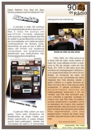 Edson "Bolinha" Curi, Raul Gil, Silvio
Santos), passava a ser formatado em FM.


                                                     pelo governo de José Sarney.

                                                                                           Divulgação

        A princípio o rádio AM continua
com popularidade similar a dos anos 70.
Mas o rádio FM avança em
popularidade crescente, sobretudo
    Modelo anos 60
entre os jovens. A segmentação das FMs
em estilos musicais diferentes começa a
ser uma realidade, com rádios de adulto
contemporâneo de diversos níveis,
transmitindo do pop ao jazz e MPB. As
rádios AM tinham sua audiência
c o n s o l i d a d a, s u a p r o g r a m a ç ã o          Estúdio de rádio nos dias atuais
diversificada que praticamente não
incluía pregações evangélicas.
                                    Divulgação               1990 / 2000 - Em 1990, entra no ar
                                                     a Rede CBN de rádio, então restrita ao
                                                     rádio AM. Duas afiliadas iniciam a rede,
                                                     uma no Rio de Janeiro, outra em São
                                                     Paulo. Em 1994 a CBN seria uma das
                                                     pioneiras da "papagaiagem" eletrônica,
                                                     com dupla transmissão em AM e FM em
                                                     Brasília. As emissoras de rádio AM
                                                     começam a ser compradas por seitas
                                                     religiosas das mais diversas, desde a
                                                     Igreja Católica e a Igreja Universal do
                                                     Reino de Deus até a mais obscura seita
                                                     protestante. A atitude romântica de
                                                     determinados setores da
                                                     intelectualidade reclamava o fim do
                                                     "vitrolão" das FMs. Eles achavam que,
                                                     com noticiário e esportes, acabaria a
                                                     música ruim das FMs. Mas, na prática,
 Vário                                               ocorreu exatamente o contrário: como
         s mod
              elos 1                                 os jabazeiros da música não queriam
                    940 -
                          1970                       perder dinheiro, eles arrumaram um jeito
                                                     para transferir seus produtos para rádios
      A partir de 1985, sofrem um duro               m a i s s e g m e n t a d a s, c o m u m a
golpe, tanto pelo esnobismo de                       programação musical de baixo nível,
adolescentes de classe média, que                    modelo que permanece até os dias de
tinham preconceito a coisas antigas,                 hoje.
quanto pela politicagem, através das                             Fotos: reprodução internet.
concessões de rádio e TV promovidas
                                                                          Diagramação: Max Felipe
                                                                       8529-2406/ jicmax@gmail.com
 