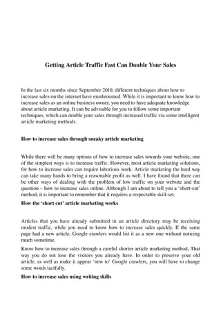 Getting Article Traffic Fast Can Double Your Sales



In the last six months since September 2010, different techniques about how to 
increase sales on the internet have mushroomed. While it is important to know how to 
increase sales as an online business owner, you need to have adequate knowledge 
about article marketing. It can be advisable for you to follow some important 
techniques, which can double your sales through increased traffic via some intelligent 
article marketing methods.


How to increase sales through sneaky article marketing


While there will be many options of how to increase sales towards your website, one 
of the simplest ways is to increase traffic. However, most article marketing solutions, 
for how to increase sales can require laborious work. Article marketing the hard way 
can take many hands to bring a reasonable profit as well. I have found that there can 
be other ways of dealing with the problem of low traffic on your website and the 
question – how to increase sales online. Although I am about to tell you a ‘short­cut’ 
method, it is important to remember that it requires a respectable skill­set.
How the ‘short cut’ article marketing works


Articles  that  you  have already  submitted in an article directory may be receiving 
modest traffic, while you need to know how to increase sales quickly. If the same 
page had a new article, Google crawlers would list it as a new one without noticing 
much sometime.
Know how to increase sales through a careful shorter article marketing method. That 
way you  do  not  lose the  visitors you already have. In order to preserve your  old 
article, as well as make it appear ‘new to’ Google crawlers, you will have to change 
some words tactfully.
How to increase sales using writing skills
 