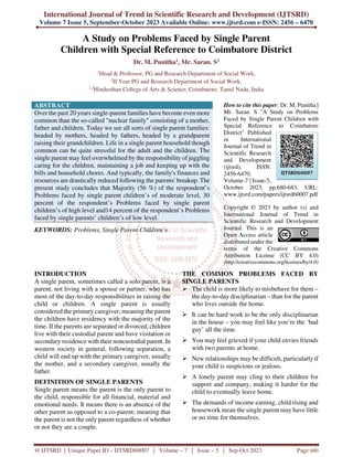 International Journal of Trend in Scientific Research and Development (IJTSRD)
Volume 7 Issue 5, September-October 2023 Available Online: www.ijtsrd.com e-ISSN: 2456 – 6470
@ IJTSRD | Unique Paper ID – IJTSRD60007 | Volume – 7 | Issue – 5 | Sep-Oct 2023 Page 680
A Study on Problems Faced by Single Parent
Children with Special Reference to Coimbatore District
Dr. M. Punitha1, Mr. Saran. S2
1
Head & Professor, PG and Research Department of Social Work,
2
II Year PG and Research Department of Social Work,
1,2
Hindusthan College of Arts & Science, Coimbatore, Tamil Nadu, India
ABSTRACT
Over the past 20 years single-parent families have become even more
common than the so-called "nuclear family" consisting of a mother,
father and children. Today we see all sorts of single parent families:
headed by mothers, headed by fathers, headed by a grandparent
raising their grandchildren. Life in a single parent household though
common can be quite stressful for the adult and the children. The
single parent may feel overwhelmed by the responsibility of juggling
caring for the children, maintaining a job and keeping up with the
bills and household chores. And typically, the family's finances and
resources are drastically reduced following the parents' breakup. The
present study concludes that Majority (56 %) of the respondent’s
Problems faced by single parent children’s of moderate level, 30
percent of the respondent’s Problems faced by single parent
children’s of high level and14 percent of the respondent’s Problems
faced by single parents’ children’s of low level.
KEYWORDS: Problems, Single Parent Children’s
How to cite this paper: Dr. M. Punitha |
Mr. Saran. S "A Study on Problems
Faced by Single Parent Children with
Special Reference to Coimbatore
District" Published
in International
Journal of Trend in
Scientific Research
and Development
(ijtsrd), ISSN:
2456-6470,
Volume-7 | Issue-5,
October 2023, pp.680-683, URL:
www.ijtsrd.com/papers/ijtsrd60007.pdf
Copyright © 2023 by author (s) and
International Journal of Trend in
Scientific Research and Development
Journal. This is an
Open Access article
distributed under the
terms of the Creative Commons
Attribution License (CC BY 4.0)
(http://creativecommons.org/licenses/by/4.0)
INTRODUCTION
A single parent, sometimes called a solo parent, is a
parent, not living with a spouse or partner, who has
most of the day-to-day responsibilities in raising the
child or children. A single parent is usually
considered the primary caregiver, meaning the parent
the children have residency with the majority of the
time. If the parents are separated or divorced, children
live with their custodial parent and have visitation or
secondary residence with their noncustodial parent. In
western society in general, following separation, a
child will end up with the primary caregiver, usually
the mother, and a secondary caregiver, usually the
father.
DEFINITION OF SINGLE PARENTS
Single parent means the parent is the only parent to
the child, responsible for all financial, material and
emotional needs. It means there is an absence of the
other parent as opposed to a co-parent; meaning that
the parent is not the only parent regardless of whether
or not they are a couple.
THE COMMON PROBLEMS FACED BY
SINGLE PARENTS
 The child is more likely to misbehave for them –
the day-to-day disciplinarian – than for the parent
who lives outside the home.
 It can be hard work to be the only disciplinarian
in the house – you may feel like you’re the ‘bad
guy’ all the time.
 You may feel grieved if your child envies friends
with two parents at home.
 New relationships may be difficult, particularly if
your child is suspicious or jealous.
 A lonely parent may cling to their children for
support and company, making it harder for the
child to eventually leave home.
 The demands of income earning, child rising and
housework mean the single parent may have little
or no time for themselves.
IJTSRD60007
 
