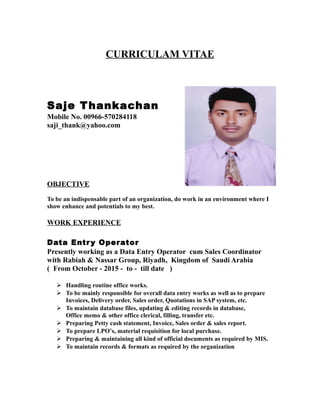 CURRICULAM VITAE
Saje Thankachan
Mobile No. 00966-570284118
saji_thank@yahoo.com
OBJECTIVE
To be an indispensable part of an organization, do work in an environment where I
show enhance and potentials to my best.
WORK EXPERIENCE
Data Entry Operator
Presently working as a Data Entry Operator cum Sales Coordinator
with Rabiah & Nassar Group, Riyadh, Kingdom of Saudi Arabia
( From October - 2015 - to - till date )
 Handling routine office works.
 To be mainly responsible for overall data entry works as well as to prepare
Invoices, Delivery order, Sales order, Quotations in SAP system, etc.
 To maintain database files, updating & editing records in database,
Office memo & other office clerical, filling, transfer etc.
 Preparing Petty cash statement, Invoice, Sales order & sales report.
 To prepare LPO’s, material requisition for local purchase.
 Preparing & maintaining all kind of official documents as required by MIS.
 To maintain records & formats as required by the organization
 