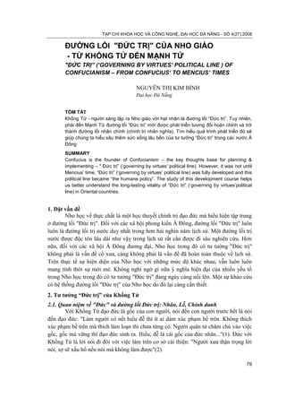 TẠP CHÍ KHOA HỌC VÀ CÔNG NGHỆ, ĐẠI HỌC ĐÀ NẴNG - SỐ 4(27).2008

       ĐƯỜNG LỐI "ĐỨC TRỊ" CỦA NHO GIÁO
       - TỪ KHỔNG TỬ ĐẾN MẠNH TỬ
       "ĐỨC TRỊ” (‘GOVERNING BY VIRTUES’ POLITICAL LINE ) OF
       CONFUCIANISM – FROM CONFUCIUS’ TO MENCIUS’ TIMES

                                          NGUYỄN THỊ KIM BÌNH
                                          Đại học Đà Nẵng


       TÓM TẮT
       Khổng Tử - người sáng lập ra Nho giáo với hạt nhân là đường lối “Đức trị”. Tuy nhiên,
       phải đến Mạnh Tử đường lối “Đức trị” mới được phát triển tương đối hoàn chỉnh và trở
       thành đường lối nhân chính (chính trị nhân nghĩa). Tìm hiểu quá trình phát triển đó sẽ
       giúp chúng ta hiểu sâu thêm sức sống lâu bền của tư tưởng “Đức trị” trong các nước Á
       Đông
       SUMMARY
       Confucius is the founder of Confucianism – the key thoughts base for planning &
       implementing – " Đức trị” („governing by virtues‟ political line). However, it was not until
       Mencius‟ time, “Đức trị” („governing by virtues‟ political line) was fully developed and this
       political line became “the humane policy”. The study of this development course helps
       us better understand the long-lasting vitality of “Đức trị” („governing by virtues‟political
       line) in Oriental countries.


1. Đặt vấn đề
        Nho học về thực chất là một học thuyết chính trị đạo đức mà biểu hiện tập trung
ở đường lối "Đức trị". Đối với các xã hội phong kiến Á Đông, đường lối "Đức trị" luôn
luôn là đường lối trị nước duy nhất trong hơn hai nghìn năm lịch sử. Một đường lối trị
nước được độc tôn lâu dài như vậy trong lịch sử rất cần được đi sâu nghiên cứu. Hơn
nữa, đối với các xã hội Á Đông đương đại, Nho học trong đó có tư tưởng "Đức trị"
không phải là vấn đề cổ xưa, càng không phải là vấn đề đã hoàn toàn thuộc về lịch sử.
Trên thực tế sự hiện diện của Nho học với những mức độ khác nhau, vẫn luôn luôn
mang tính thời sự mới mẻ. Không nghi ngờ gì nữa ý nghĩa hiện đại của nhiều yếu tố
trong Nho học trong đó có tư tưởng "Đức trị" đang ngày càng nổi lên. Một sự khảo cứu
có hệ thống đường lối "Đức trị" của Nho học do đó lại càng cần thiết.
2. Tư tưởng “Đức trị” của Khổng Tử
2.1. Quan niệm về "Đức" và đường lối Đức trị: Nhân, Lễ, Chính danh
        Với Khổng Tử đạo đức là gốc của con người, nói đến con người trước hết là nói
đến đạo đức: "Làm người có nết hiếu đễ thì ít ai dám xúc phạm bề trên. Không thích
xúc phạm bề trên mà thích làm loạn thì chưa từng có. Người quân tử chăm chú vào việc
gốc, gốc mà vững thì đạo đức sinh ra. Hiếu, đễ là cái gốc của đức nhân..."(1). Đức với
Khổng Tử là lời nói đi đôi với việc làm trên cơ sở cái thiện: "Người xưa thận trọng lời
nói, sợ sẽ xấu hổ nếu nói mà không làm được"(2).

                                                                                                 79
 