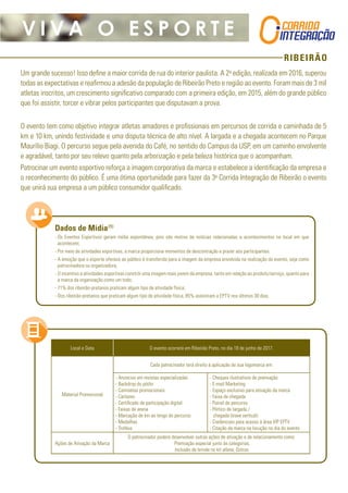 RIBEIRÃO
V I V A O E S P O R T E
Um grande sucesso! Isso define a maior corrida de rua do interior paulista. A 2a
edição, realizada em 2016, superou
todas as expectativas e reafirmou a adesão da população de Ribeirão Preto e região ao evento. Foram mais de 3 mil
atletas inscritos, um crescimento significativo comparado com a primeira edição, em 2015, além do grande público
que foi assistir, torcer e vibrar pelos participantes que disputavam a prova.
O evento tem como objetivo integrar atletas amadores e profissionais em percursos de corrida e caminhada de 5
km e 10 km, unindo festividade e uma disputa técnica de alto nível. A largada e a chegada acontecem no Parque
Maurílio Biagi. O percurso segue pela avenida do Café, no sentido do Campus da USP, em um caminho envolvente
e agradável, tanto por seu relevo quanto pela arborização e pela beleza histórica que o acompanham.
Patrocinar um evento esportivo reforça a imagem corporativa da marca e estabelece a identificação da empresa e
o reconhecimento do público. É uma ótima oportunidade para fazer da 3a
Corrida Integração de Ribeirão o evento
que unirá sua empresa a um público consumidor qualificado.
Dados de Mídia(1)
-- Os Eventos Esportivos geram mídia espontânea, pois são motivo de notícias relacionadas a acontecimentos no local em que
acontecem;
-- Por meio de atividades esportivas, a marca proporciona momentos de descontração e prazer aos participantes.
-- A emoção que o esporte oferece ao público é transferida para a imagem da empresa envolvida na realização do evento, seja como
patrocinadora ou organizadora;
-- O incentivo a atividades esportivas constrói uma imagem mais jovem da empresa, tanto em relação ao produto/serviço, quanto para
a marca da organização como um todo;
-- 71% dos ribeirão-pretanos praticam algum tipo de atividade física;
-- Dos ribeirão-pretanos que praticam algum tipo de atividade física, 85% assistiram a EPTV nos últimos 30 dias.
Local e Data O evento ocorrerá em Ribeirão Preto, no dia 18 de junho de 2017.
Material Promocional
Cada patrocinador terá direito à aplicação de sua logomarca em:
- Anúncios em revistas especializadas
- Backdrop do pódio
- Camisetas promocionais
- Cartazes
- Certificado de participação digital
- Faixas de arena
- Marcação de km ao longo do percurso
- Medalhas
- Troféus
- Cheques ilustrativos de premiação
- E-mail Marketing
- Espaço exclusivo para ativação da marca
- Faixa de chegada
- Painel de percurso
- Pórtico de largada /
chegada (trave vertical)
- Credenciais para acesso à área VIP EPTV
- Citação da marca na locução no dia do evento
Ações de Ativação da Marca
O patrocinador poderá desenvolver outras ações de ativação e de relacionamento como:
Premiação especial junto às categorias;
Inclusão de brinde no kit atleta; Outros.
 