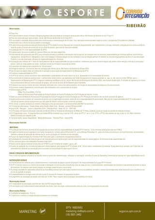 RIBEIRÃO
V I V A O E S P O R T E
Observações
• Preço fixo;
• Os patrocinadores atuais (Unimed e Shopping Iguatemi) têm prioridade de renovação deste projeto até as 16h (horário de Brasília) do dia 27/jan/17;
• Prazo de comercialização desse projeto: até às 16h (horário de Brasília) do 01/mar/2017;
• A veiculação e realização desse projeto está condicionada à comercialização de 03 cotas. Caso não sejam comercializadas todas as cotas, a duração dos VTs poderá ser alterada;
• Reservamo-nos o direito de exclusividade na veiculação;
• A mídia básica será administrada pelo Marketing da EPTV e poderá ocorrer alteração em virtude da disponibilidade, sem comprometer a entrega, mantendo a relação previsto versus exibido no
total do projeto. O acerto de contas dar-se-á no final do projeto, pelo total de inserções exibidas;
• A produção dos VTs é de responsabilidade da EPTV;
• O patrocinador terá exclusividade do material (filme) nos mercados adquiridos;
• Esse material será produzido pela EPTV para utilização privada e é proibida a reprodução total ou parcial, por qualquer meio ou processo, especialmente por sistemas gráficos, microfílmicos,
reprográficos, fonográficos e videográficos, bem como qualquer alteração/edição em seu conteúdo. Essas proibições aplicam-se também às características gráficas da obra e à sua editoração.
Proibido o uso não autorizado sob pena de responsabilização dos infratores;
• A produção das vinhetas de 5” (texto de até 8 palavras) são de responsabilidade dos patrocinadores. Lembramos que essas caracterizações não podem conter menção a ofertas e promoções/
preços, tanto em vídeo quanto em áudio, conforme manual de Formatos Comerciais da Globo;
• A assinatura do material será precedida de “oferecimento”;
• Entrega do material: a assinatura deve ser entregue pelo cliente até às 16h (horário de Brasília) do 03/abr/2016;
• Uso da marca do evento deve ser submetido à avaliação e autorização do Departamento de Marketing da EPTV;
• O evento é responsabilidade da EPTV;
• A EPTV se reserva o direito de alterar itens relacionados a propriedades de arena, data e/ou local, adequando-os às necessidades do evento;
• Para confecção de materiais promocionais, o patrocinador deverá enviar sua logomarca com fundo transparente em arquivo extensão .ai, .eps, ou .cdr, com no mínimo 300 dpi, para o
Departamento de Marketing da EPTV Campinas (marketing.cam@eptv.com.br), até às 16h (horário de Brasília) do dia 03/abr/2016, com manual de aplicação. A inclusão da logomarca do cliente
fica condicionada à data da comercialização do projeto, em virtude do prazo de fechamento para impressão;
• A emissora se reserva o direito de exibir chamadas adicionais sem a marca dos patrocinadores, em função de necessidades estratégicas e/ou promocionais;
• O promotor poderá disponibilizar cotas de apoio não conflitantes com o patrocinador do projeto;
• Valores pagos à EPTV:
- Mídia TV e Cross Mídia: 15 d.f.m;
- Material Promocional/Propriedade de Arena/Produção do Evento/Produção dos VTs/Produção de Internet: à vista;
• Sobre os custos de Material Promocional/Propriedade de Arena/Produção do Evento/Produção dos VTs /Produção de Internet não incidirão comissão de agência;
• Ações promocionais poderão ser realizadas de acordo com a organização do evento, sendo de total responsabilidade do patrocinador. Não será de responsabilidade da EPTV a colocação e
retirada de banners extras promocionais que não sejam do evento conforme plano comercial acordado;
• Pós-venda: o cliente receberá um relatório/vídeo após o final da veiculação, a ser desenvolvido pelo MKT da emissora;
• (1) Fonte das informações: Estudo Global sobre Saúde e Bem-Estar –Nielsen -Janeiro/2015IpsosEGM
• Ipsos EGM – Marplan – Janeiro a Dezembro 2014 – Ribeirão Preto – Base: AS 13+ (504.100).
• (2) Previsão com base na simulação realizada em 08/set/2016 no Sistema de Informações de Mídia da TV Globo, podendo variar em função do período de exibição do plano;
• (3) Programação Local : O programa Bom dia Cidade (BPLO) é exibido (seg. à sex) às 7h10; Jornal da EPTV 1º ed. e 2ª ed. (PTV1 e PTV2) são exibidos de seg. à sab, às 12h; Mais Caminhos
(MAIS) é exibido aos sábados às 8h;
• Fonte de dados: Kantar Ibope Media - Media Workstation – Ribeirão Preto – maio/2016.
Observações Internet:
 MATERIAL
• A produção dos formatos da mídia de divulgação deste projeto será de responsabilidade da equipe EPTV Internet.  Estes formatos serão produzidos em HTML5.
• A agência/cliente enviará logomarca com fundo transparente, formato vetorial (Illustrator CS, .ai) ou Bitmap (Photoshop CS, .psd) com fundo claro/escuro e vertical/horizontal, encaminhando
também o manual de aplicação da referida marca  para a produção dos formatos acima indicados.
• O prazo de implementação dos formatos é de 5 dias úteis após o recebimento da logomarca/material.
• A produção dos formatos de mídia de apoio e de mídia de patrocínio deste projeto será de responsabilidade do cliente/agência. Os formatos estão especificados em
• http://anuncie.globo.com/redeglobo/formatos/index.html
• Serão aceitos apenas materiais produzidos em HTML5 ou em formatos de imagem (.jpg ou .gif).
• O prazo de validação dos formatos enviados pelo cliente/agência, pela equipe da EPTV Internet, é de 1 dia útil após o recebimento da material. A peça deverá ser enviada com 3 dias úteis de
antecedência à data de sua veiculação para se prevenir da necessidade de algum ajuste técnico.
ENVIO E PRAZO DE IMPLEMENTAÇÃO
Para o envio de logomarca/material ou dúvidas sobre os prazos de implementação, validação ou veiculação, consulte a Equipe de Operações Comerciais de Internet em: opec.digital@eptv.com.br
DISPOSIÇÕES GERAIS
• O fornecimento de conteúdo para o desenvolvimento e atualização da página especial do projeto é de responsabilidade da Equipe EPTV Internet.
• A EPTV Internet reserva-se o direito de proceder a alterações na estrutura do conteúdo dos sites ao longo do ano, e, eventualmente, substituições nos formatos originalmente previstos no plano
de inserções. Em nenhum caso haverá prejuízo na entrega comercial para o anunciante.
• A entrega estimada de impressões referente ao Cross Mídia internet tem como base a análise histórica de audiência, portanto o volume de entregas pode variar de acordo com a audiência real
do site no período do projeto.
• A disponibilidade da entrega comercial está sujeita à consulta no momento da aprovação do plano.
• O pagamento da veiculação do projeto será feito em 15 dfm. Para o registro desta prestação será emitida uma fatura.
Observações Jornal:
• O comprovante de veiculação será feito por meio de PDF (arquivo digital);
• A veiculação está condicionada à comercialização das cotas. Caso não sejam comercializadas todas as cotas, a entrega poderá ser alterada.
Observações Rádios:
• Condições de pagamento: 15 d.f.m.;
• O patrocínio consiste na citação dos patrocinadores nas chamadas.
MARKETING
EPTV RIBEIRÃO
marketing.rib@eptv.com.br
(16) 3601-3482
negocios.eptv.com.br
 