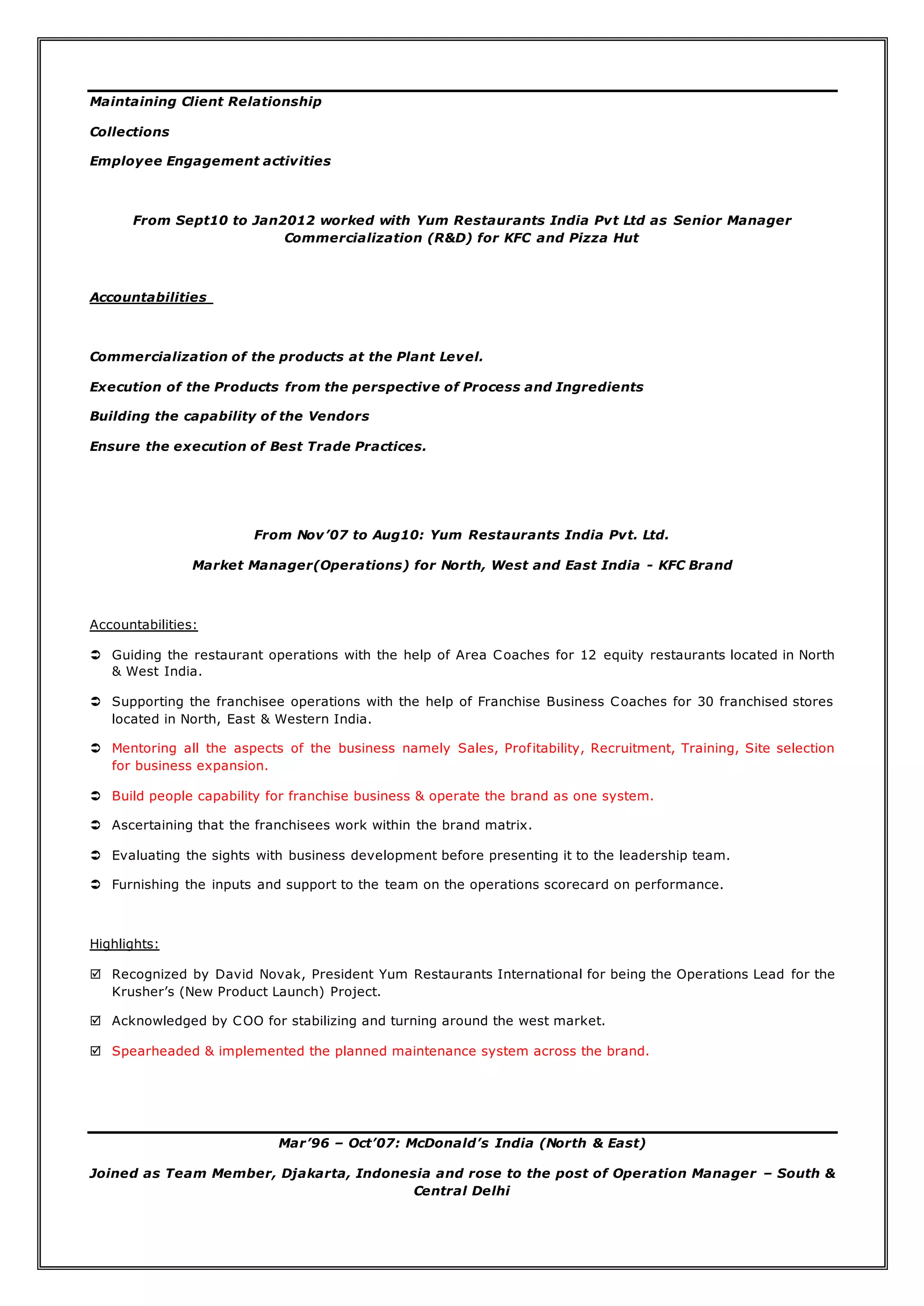 Maintaining Client Relationship
Collections
Employee Engagement activities
From Sept10 to Jan2012 worked with Yum Restaurants India Pvt Ltd as Senior Manager
Commercialization (R&D) for KFC and Pizza Hut
Accountabilities
Commercialization of the products at the Plant Level.
Execution of the Products from the perspective of Process and Ingredients
Building the capability of the Vendors
Ensure the execution of Best Trade Practices.
From Nov’07 to Aug10: Yum Restaurants India Pvt. Ltd.
Market Manager(Operations) for North, West and East India - KFC Brand
Accountabilities:
 Guiding the restaurant operations with the help of Area Coaches for 12 equity restaurants located in North
& West India.
 Supporting the franchisee operations with the help of Franchise Business Coaches for 30 franchised stores
located in North, East & Western India.
 Mentoring all the aspects of the business namely Sales, Profitability, Recruitment, Training, Site selection
for business expansion.
 Build people capability for franchise business & operate the brand as one system.
 Ascertaining that the franchisees work within the brand matrix.
 Evaluating the sights with business development before presenting it to the leadership team.
 Furnishing the inputs and support to the team on the operations scorecard on performance.
Highlights:
 Recognized by David Novak, President Yum Restaurants International for being the Operations Lead for the
Krusher’s (New Product Launch) Project.
 Acknowledged by COO for stabilizing and turning around the west market.
 Spearheaded & implemented the planned maintenance system across the brand.
Mar’96 – Oct’07: McDonald’s India (North & East)
Joined as Team Member, Djakarta, Indonesia and rose to the post of Operation Manager – South &
Central Delhi
 