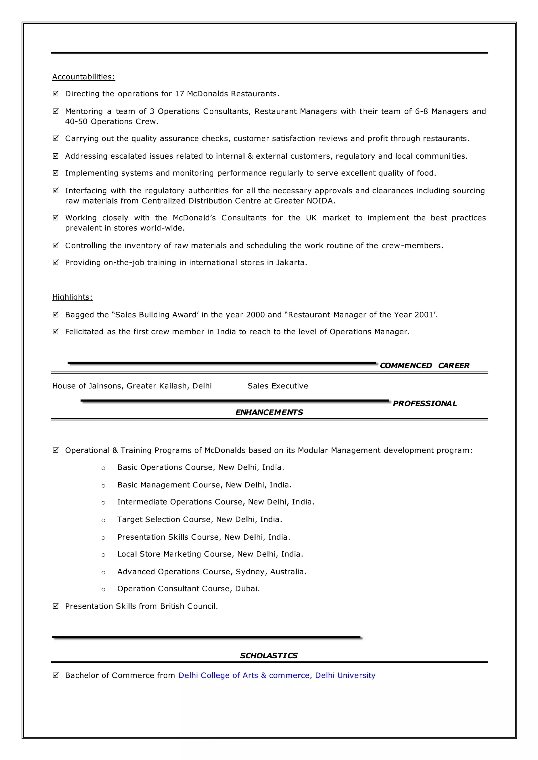Accountabilities:
 Directing the operations for 17 McDonalds Restaurants.
 Mentoring a team of 3 Operations Consultants, Restaurant Managers with their team of 6-8 Managers and
40-50 Operations Crew.
 Carrying out the quality assurance checks, customer satisfaction reviews and profit through restaurants.
 Addressing escalated issues related to internal & external customers, regulatory and local communi ties.
 Implementing systems and monitoring performance regularly to serve excellent quality of food.
 Interfacing with the regulatory authorities for all the necessary approvals and clearances including sourcing
raw materials from Centralized Distribution Centre at Greater NOIDA.
 Working closely with the McDonald’s Consultants for the UK market to implement the best practices
prevalent in stores world-wide.
 Controlling the inventory of raw materials and scheduling the work routine of the crew-members.
 Providing on-the-job training in international stores in Jakarta.
Highlights:
 Bagged the “Sales Building Award’ in the year 2000 and “Restaurant Manager of the Year 2001’.
 Felicitated as the first crew member in India to reach to the level of Operations Manager.
COMMENCED CAREER
House of Jainsons, Greater Kailash, Delhi Sales Executive
PROFESSIONAL
ENHANCEMENTS
 Operational & Training Programs of McDonalds based on its Modular Management development program:
o Basic Operations Course, New Delhi, India.
o Basic Management Course, New Delhi, India.
o Intermediate Operations Course, New Delhi, India.
o Target Selection Course, New Delhi, India.
o Presentation Skills Course, New Delhi, India.
o Local Store Marketing Course, New Delhi, India.
o Advanced Operations Course, Sydney, Australia.
o Operation Consultant Course, Dubai.
 Presentation Skills from British Council.
SCHOLASTICS
 Bachelor of Commerce from Delhi College of Arts & commerce, Delhi University
 