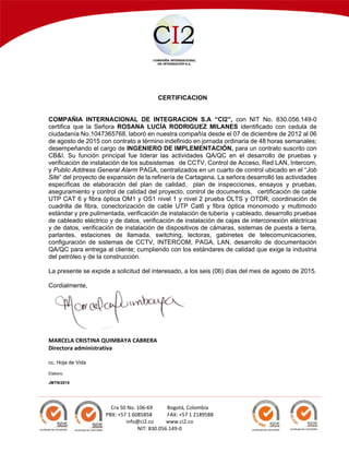  
 
 
Cra 50 No. 106‐69  Bogotá, Colombia 
PBX: +57 1 6085858       FAX: +57 1 2189588 
info@ci2.co     www.ci2.co 
NIT: 830.056.149‐0 
CERTIFICACION
COMPAÑIA INTERNACIONAL DE INTEGRACION S.A “CI2”, con NIT No. 830.056.149-0
certifica que la Señora ROSANA LUCÍA RODRIGUEZ MILANES identificado con cedula de
ciudadanía No.1047365768, laboró en nuestra compañía desde el 07 de diciembre de 2012 al 06
de agosto de 2015 con contrato a término indefinido en jornada ordinaria de 48 horas semanales;
desempeñando el cargo de INGENIERO DE IMPLEMENTACIÓN, para un contrato suscrito con
CB&I. Su función principal fue liderar las actividades QA/QC en el desarrollo de pruebas y
verificación de instalación de los subsistemas de CCTV, Control de Acceso, Red LAN, Intercom,
y Public Address General Alarm PAGA, centralizados en un cuarto de control ubicado en el “Job
Site” del proyecto de expansión de la refinería de Cartagena. La señora desarrolló las actividades
específicas de elaboración del plan de calidad, plan de inspecciones, ensayos y pruebas,
aseguramiento y control de calidad del proyecto, control de documentos, certificación de cable
UTP CAT 6 y fibra óptica OM1 y OS1 nivel 1 y nivel 2 prueba OLTS y OTDR, coordinación de
cuadrilla de fibra, conectorización de cable UTP Cat6 y fibra óptica monomodo y multimodo
estándar y pre pulimentada, verificación de instalación de tubería y cableado, desarrollo pruebas
de cableado eléctrico y de datos, verificación de instalación de cajas de interconexión eléctricas
y de datos, verificación de instalación de dispositivos de cámaras, sistemas de puesta a tierra,
parlantes, estaciones de llamada, switching, lectoras, gabinetes de telecomunicaciones,
configuración de sistemas de CCTV, INTERCOM, PAGA, LAN, desarrollo de documentación
QA/QC para entrega al cliente; cumpliendo con los estándares de calidad que exige la industria
del petróleo y de la construcción.
La presente se expide a solicitud del interesado, a los seis (06) días del mes de agosto de 2015.
Cordialmente,
MARCELA CRISTINA QUIMBAYA CABRERA 
Directora administrativa 
 
cc. Hoja de Vida
Elaboro,
JMTN/2015
 