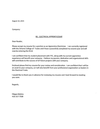 August 10, 2015
Company:
RE: ELECTRICAL APPRENTICESHIP
Dear Reader,
Please accept my resume for a position as an Apprentice Electrician. am currently registered
with the Ontario College of Trades and have successfully completed my second year and will
now be entering the third.
am confident that my student placement with TTC, along with my current apprentice
experience will benefit your company. believe my passion, dedication and organizational skills
will contribute to the success of all future projects with your company.
Enclosed please find my resume for your review and consideration. am confident that will be
an asset to your company, as will also benefit from your professional organization as leaders in
the Electrical Trade.
would like to thank you in advance for reviewing my resume and look forward to meeting
you soon.
Regards,
Filippo Malizia
416-317-7508
 