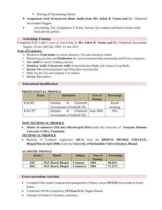  Passing of Accounting Entries.
• Assignment work (Concurrent Bank Audit) from M/s Ashok R. Varma and Co. Chartered
Accountant Nagpur.
• Accounting, Tax Assignment, C-Form, Service Tax matters and theirs returns work
from private parties.
Articelship Training
Completed Full 3 and ½ year of Articleship In M/s Ashok R. Varma and Co. Chartered Accountant
Nagpur, From 24th July 2008 -23 Jan 2012.
Type of Exposure:
 Worked as Team leader in various Statutory, Tax and concurrent Audits.
 Maintaining accounts and Finalization for various proprietorship, partnership and Private companies.
 Tax Audit of various Trading concerns.
 Statutory Audit, Concurrent Audit of nationalization Banks and various Co-op Banks.
 Income Tax return preparation and filing them electronically.
 Other Income Tax and company Law matters.
 Service Tax matters.
Educational Qualification
PROFESSIONAL PROFILE
Exam Institution Year of
Passing
Percentage
CA-IPC Institute of Chartered
Accountants of India(ICAI)
Result
awaiting
CA-CPT Institute of Chartered
Accountants of India(ICAI)
June 2008 50%
NON-TECHNICAL PROFILE
• Master of commerce (M.Com) (March/April 2014).Under the University of Vinayaka Missions
University (VMU), Tamilnadu.
TECHNICAL PROFILE
• Bachelor of Computer Application {BCA} from the BHOPAL DEGREE COLLEGE,
Bhopal(March/April 2008).Under the University of Barkatullah Vishwavidyalaya, Bhopal.
ACADEMIC PROFILE
Exam Board Subject Year of
Passing
Percentage
SSC M.P. Board, Bhopal Common 2002 48.44%
HSC M.P. Board, Bhopal Commerce 2004 71.11%
Extra curriculum Activities
• Completed One month Computerized management of library course (NCLM) from mothersa board,
Indore.
• Completed 100 Hrs Compulsory ITT from ICAI, Nagpur Branch.
• Attended All India CA Students conference.
 