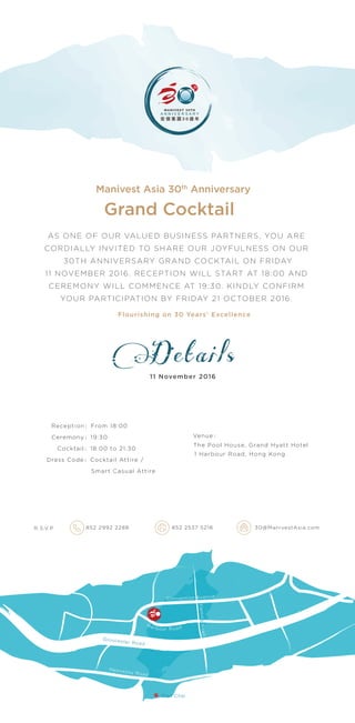 Details
The Pool House, Grand Hyatt Hotel
Manivest Asia 30th
Anniversary
1 Harbour Road, Hong Kong
AS ONE OF OUR VALUED BUSINESS PARTNERS, YOU ARE
CORDIALLY INVITED TO SHARE OUR JOYFULNESS ON OUR
30TH ANNIVERSARY GRAND COCKTAIL ON FRIDAY
11 NOVEMBER 2016. RECEPTION WILL START AT 18:00 AND
CEREMONY WILL COMMENCE AT 19:30. KINDLY CONFIRM
YOUR PARTICIPATION BY FRIDAY 21 OCTOBER 2016.
Reception：From 18:00
Ceremony：19:30
Cocktail：18:00 to 21:30
Dress Code：Cocktail Attire /
Smart Casual Attire
852 2992 2288 852 2537 5218 30@ManivestAsia.comR.S.V.P
11 November 2016
Venue：
Flourishing on 30 Years’ Excellence
Grand Cocktail
Har bour Road
FlemingRoad
Gloucester Road
Hennessy Road
Convention Avenue
Wan Chai
 