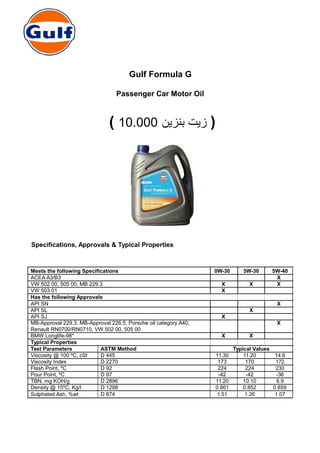 Gulf Formula G
Passenger Car Motor Oil
( ‫بنزين‬ ‫زيت‬10.000 )
Specifications, Approvals & Typical Properties
Meets the following Specifications 0W-30 5W-30 5W-40
ACEA A3/B3 X
VW 502 00, 505 00, MB 229.3 X X X
VW 503 01 X
Has the following Approvals
API SN X
API SL X
API SJ X
MB-Approval 229.3, MB-Approval 226.5, Porsche oil category A40, X
Renault RN0700/RN0710, VW 502 00, 505 00
BMW Longlife-98* X X
Typical Properties
Test Parameters ASTM Method Typical Values
Viscosity @ 100 ºC, cSt D 445 11.30 11.20 14.6
Viscosity Index D 2270 173 170 172
Flash Point, ºC D 92 224 224 230
Pour Point, ºC D 97 -42 -42 -36
TBN, mg KOH/g D 2896 11.20 10.10 8.9
Density @ 15ºC, Kg/l D 1298 0.861 0.852 0.859
Sulphated Ash, %wt D 874 1.51 1.26 1.07
 