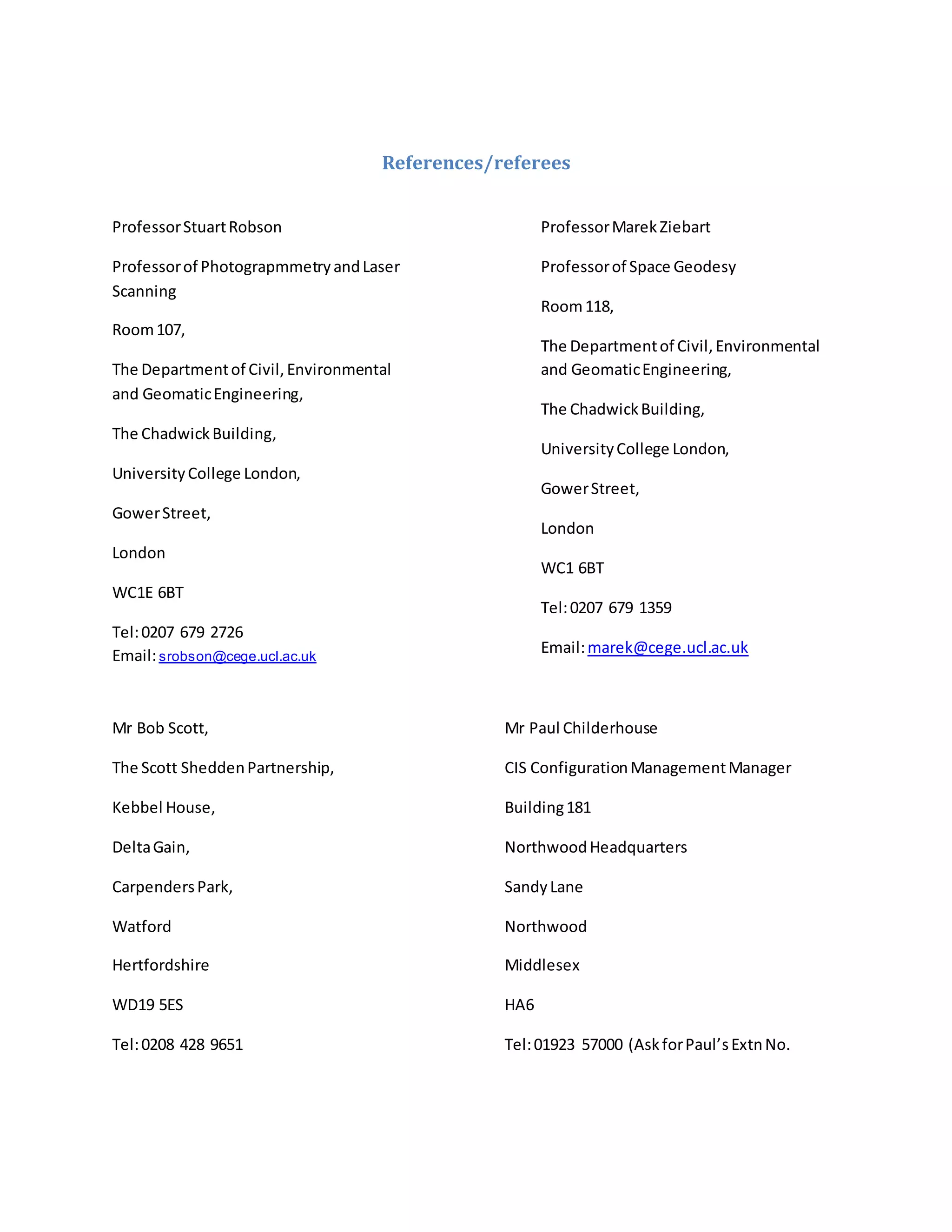 References/referees
ProfessorStuartRobson
Professorof PhotograpmmetryandLaser
Scanning
Room107,
The Departmentof Civil,Environmental
and GeomaticEngineering,
The ChadwickBuilding,
UniversityCollege London,
GowerStreet,
London
WC1E 6BT
Tel:0207 679 2726
Email:srobson@cege.ucl.ac.uk
ProfessorMarekZiebart
Professorof Space Geodesy
Room118,
The Departmentof Civil,Environmental
and GeomaticEngineering,
The ChadwickBuilding,
UniversityCollege London,
GowerStreet,
London
WC1 6BT
Tel:0207 679 1359
Email:marek@cege.ucl.ac.uk
Mr Bob Scott,
The Scott SheddenPartnership,
Kebbel House,
DeltaGain,
CarpendersPark,
Watford
Hertfordshire
WD19 5ES
Tel:0208 428 9651
Mr Paul Childerhouse
CIS ConfigurationManagementManager
Building181
NorthwoodHeadquarters
SandyLane
Northwood
Middlesex
HA6
Tel:01923 57000 (AskforPaul’sExtnNo.
 