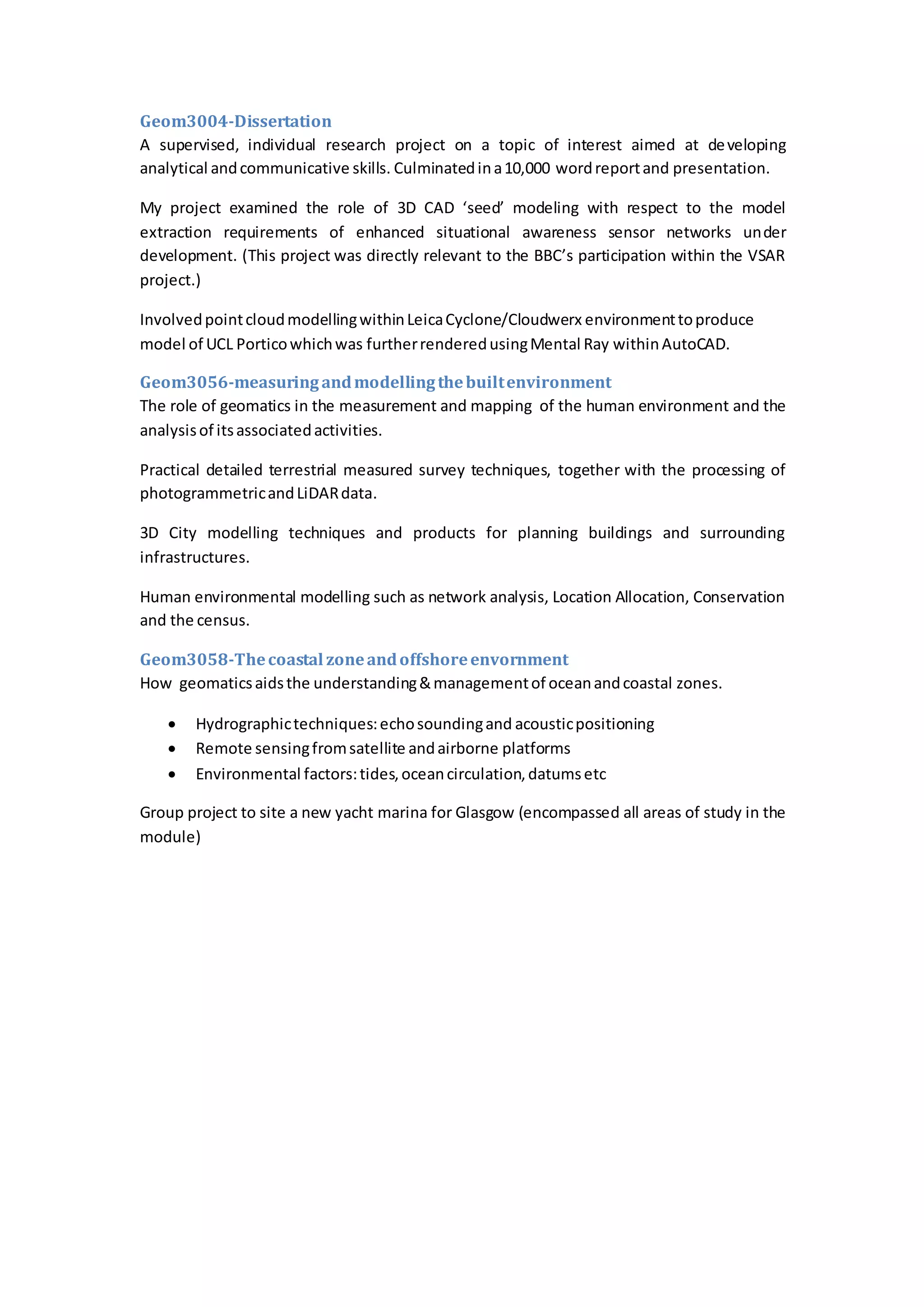 Geom3004-Dissertation
A supervised, individual research project on a topic of interest aimed at developing
analytical andcommunicative skills. Culminatedina10,000 wordreportand presentation.
My project examined the role of 3D CAD ‘seed’ modeling with respect to the model
extraction requirements of enhanced situational awareness sensor networks under
development. (This project was directly relevant to the BBC’s participation within the VSAR
project.)
InvolvedpointcloudmodellingwithinLeicaCyclone/Cloudwerx environmenttoproduce
model of UCL Porticowhichwas furtherrenderedusingMental Ray withinAutoCAD.
Geom3056-measuringandmodellingthebuiltenvironment
The role of geomatics in the measurement and mapping of the human environment and the
analysisof itsassociatedactivities.
Practical detailed terrestrial measured survey techniques, together with the processing of
photogrammetricandLiDARdata.
3D City modelling techniques and products for planning buildings and surrounding
infrastructures.
Human environmental modelling such as network analysis, Location Allocation, Conservation
and the census.
Geom3058-Thecoastal zoneandoffshoreenvornment
How geomaticsaidsthe understanding&managementof oceanandcoastal zones.
 Hydrographictechniques:echosoundingand acousticpositioning
 Remote sensingfromsatellite andairborne platforms
 Environmental factors:tides,oceancirculation,datumsetc
Group project to site a new yacht marina for Glasgow (encompassed all areas of study in the
module)
 