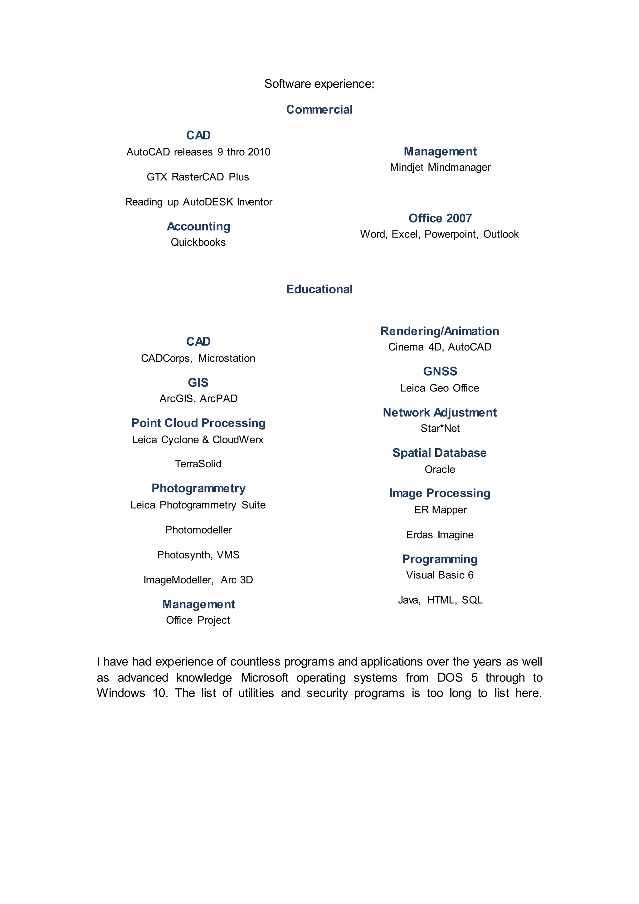Software experience:
Commercial
CAD
AutoCAD releases 9 thro 2010
GTX RasterCAD Plus
Reading up AutoDESK Inventor
Accounting
Quickbooks
Management
Mindjet Mindmanager
Office 2007
Word, Excel, Powerpoint, Outlook
Educational
CAD
CADCorps, Microstation
GIS
ArcGIS, ArcPAD
Point Cloud Processing
Leica Cyclone & CloudWerx
TerraSolid
Photogrammetry
Leica Photogrammetry Suite
Photomodeller
Photosynth, VMS
ImageModeller, Arc 3D
Management
Office Project
Rendering/Animation
Cinema 4D, AutoCAD
GNSS
Leica Geo Office
Network Adjustment
Star*Net
Spatial Database
Oracle
Image Processing
ER Mapper
Erdas Imagine
Programming
Visual Basic 6
Java, HTML, SQL
I have had experience of countless programs and applications over the years as well
as advanced knowledge Microsoft operating systems from DOS 5 through to
Windows 10. The list of utilities and security programs is too long to list here.
 