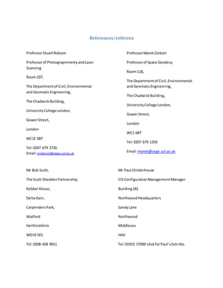 References/referees
ProfessorStuartRobson
Professorof PhotograpmmetryandLaser
Scanning
Room107,
The Departmentof Civil,Environmental
and GeomaticEngineering,
The ChadwickBuilding,
UniversityCollege London,
GowerStreet,
London
WC1E 6BT
Tel:0207 679 2726
Email:srobson@cege.ucl.ac.uk
ProfessorMarekZiebart
Professorof Space Geodesy
Room118,
The Departmentof Civil,Environmental
and GeomaticEngineering,
The ChadwickBuilding,
UniversityCollege London,
GowerStreet,
London
WC1 6BT
Tel:0207 679 1359
Email:marek@cege.ucl.ac.uk
Mr Bob Scott,
The Scott SheddenPartnership,
Kebbel House,
DeltaGain,
CarpendersPark,
Watford
Hertfordshire
WD19 5ES
Tel:0208 428 9651
Mr Paul Childerhouse
CIS ConfigurationManagementManager
Building181
NorthwoodHeadquarters
SandyLane
Northwood
Middlesex
HA6
Tel:01923 57000 (AskforPaul’sExtnNo.
 