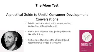 • Rob Fitzpatrick is a tech entrepreneur, author,
and partner at FounderCentric,
• He has built products used globally by brands
like MTV & Sony.
• He has raised funding in the US and UK and
recently crowd funded a card game
The Mom Test
A practical Guide to Useful Consumer Development
Conversations
 