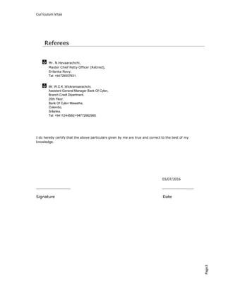 Curriculum Vitae
Page3
Mr. N.Hevaarachchi,
Master Chief Petty Officer (Retired),
Srilanka Navy.
Tel: +94728557831.
Mr. W.C.K .Wickramaarachchi,
Assistant General Manager Bank Of Cylon,
Branch Credt Dipartment,
20th Floor,
Bank Of Cylon Mawatha,
Colombo,
Srilanka.
Tel: +9411244580/+94772662960.
I do hereby certify that the above particulars given by me are true and correct to the best of my
knowledge.
03/07/2016
………………………………… ………………………………
Signature Date
Referees
 