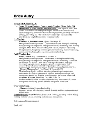 Brice Autry
Sioux Falls Grocery LLC
Store Director/Partner, Pomegranate Market, Sioux Falls, SD
Management of entire store for daily operations. Plan, organize, direct, and
control all store activities and operations plus make effective and objective
decisions regarding operational choices in work procedures, inventory allocations,
ordering, scheduling and other situations where multiple factors must be
considered and weighed to maximize operating results.
Hy-Vee, Inc.
• Manager of Store Operations, Hy-Vee, Brookings, SD
Management of daily operations. Leadership of 350-400 employees including,
hiring, training new employees, employee evaluations, establishing team building
stratagem. Other duties include working with vendors, employee scheduling,
labor projections, budgeting, cash management, maintaining inventory, receiving,
customer service, buying, loss prevention, and merchandising.
C&K Market, Inc.
• Store Director, Ray’s Food Place #4 Hoopa, Ca
Management of daily operations: Leadership of 30-40 employees including,
hiring, training new employees, employee evaluations, establishing a teamwork
environment and payroll. Other duties: working with vendors, employee
scheduling, labor projections, budgeting, buying loss prevention, and
merchandising, maintaining inventory, display building and customer service.
• Grocery Manager, Ray’s Food Place #42 Cloverdale, CA
Merchandising, display building, receiving, sub department management,
customer service, lottery management, retailing, seasonal promotions, cash
management, cashiering, deposits, general computer and general office work.
• Assistant Manager, Ray’s Food Place #46, Yreka, Ca
Weekend floor supervisor, receiving, display building, customer service, cash
management, cashiering, general computer and general office work.
Woolworth Corp.
• Manager, Athletic Express, Eureka, CA
Customer service, sales, inventory control, deposits, retailing, cash management
and personnel.
Fluhrer Bakery• Route Salesman, Eureka, CA Ordering, inventory control, display
building, customer service, invoicing, cash and route management.
References available upon request.
Thank you!
 